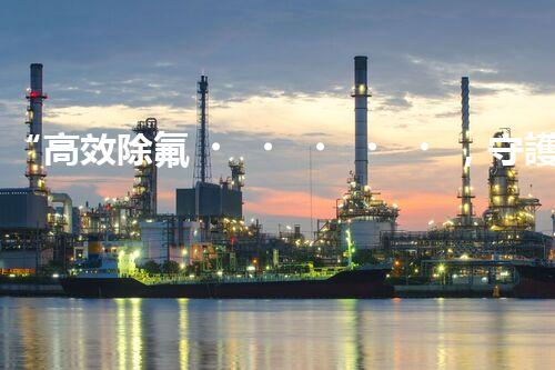 “高效除氟，守護(hù)碧水藍(lán)天——廢水中氟離子處理新篇章”